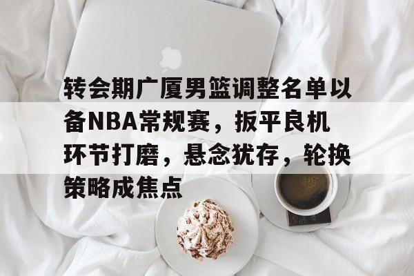 熊猫电竞 -关于转会期广厦男篮调整名单以备NBA常规赛，扳平良机环节打磨，悬念犹存，轮换策略成焦点的信息
